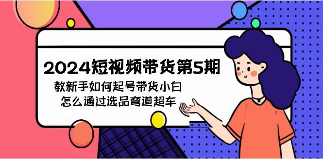 2024短视频带货第5期，教新手如何起号，带货小白怎么通过选品弯道超车网赚项目-副业赚钱-互联网创业-资源整合八方网创
