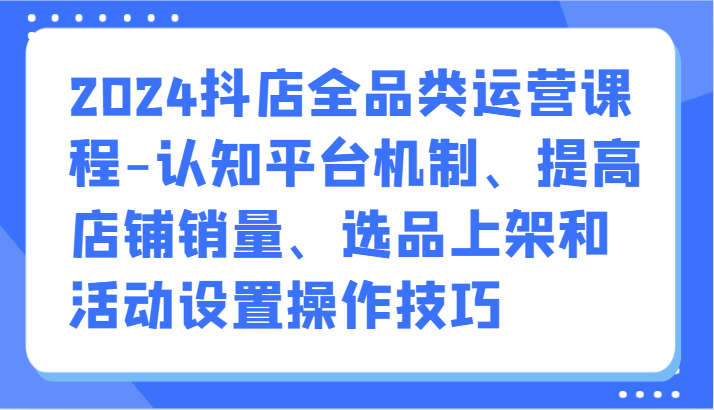 2024抖店全品类运营课程-认知平台机制、提高店铺销量、选品上架和活动设置操作技巧网赚项目-副业赚钱-互联网创业-资源整合八方网创