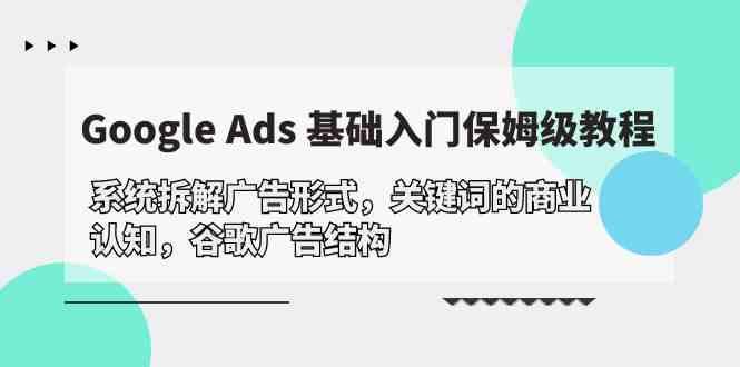 Google Ads 基础入门，系统拆解广告形式/关键词的商业认知/谷歌广告结构网赚项目-副业赚钱-互联网创业-资源整合八方网创