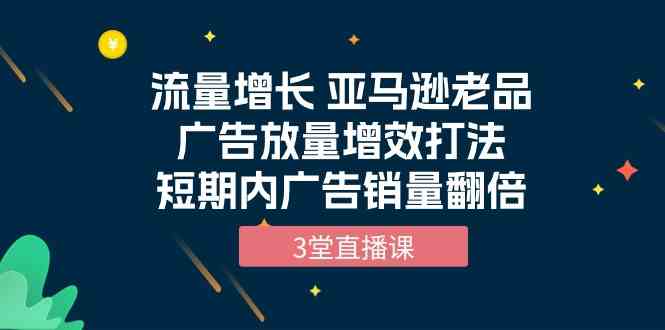 流量增长 亚马逊老品广告放量增效打法，短期内广告销量翻倍（3堂直播课）网赚项目-副业赚钱-互联网创业-资源整合八方网创