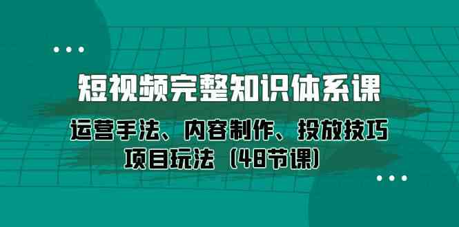 短视频完整知识体系课，运营手法、内容制作、投放技巧项目玩法（48节课）网赚项目-副业赚钱-互联网创业-资源整合八方网创