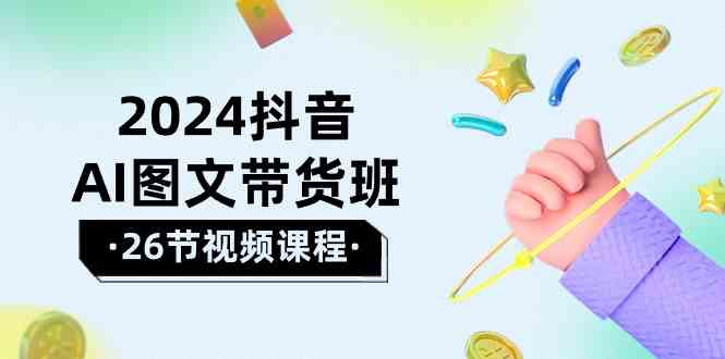 2024抖音AI图文带货班：在这个赛道上乘风破浪拿到好效果（26节课）网赚项目-副业赚钱-互联网创业-资源整合八方网创