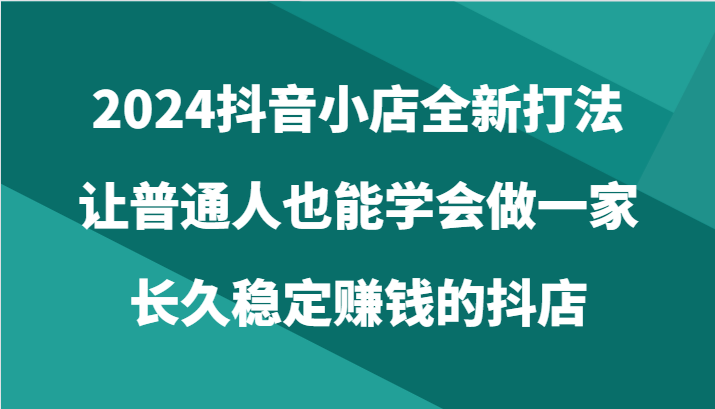 2024抖音小店全新打法，让普通人也能学会做一家长久稳定赚钱的抖店（24节）网赚项目-副业赚钱-互联网创业-资源整合八方网创