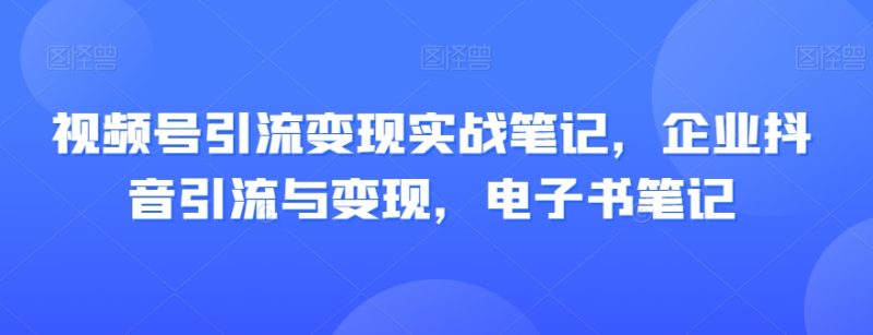 视频号引流变现实战笔记，企业抖音引流与变现，电子书笔记网赚项目-副业赚钱-互联网创业-资源整合八方网创