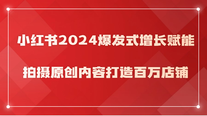 小红书2024爆发式增长赋能，拍摄原创内容打造百万店铺！网赚项目-副业赚钱-互联网创业-资源整合八方网创