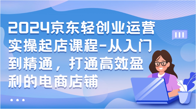 2024京东轻创业运营实操起店课程-从入门到精通，打通高效盈利的电商店铺网赚项目-副业赚钱-互联网创业-资源整合八方网创
