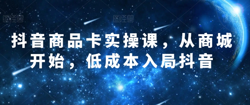 抖音商品卡实操课，从商城开始，低成本入局抖音网赚项目-副业赚钱-互联网创业-资源整合八方网创