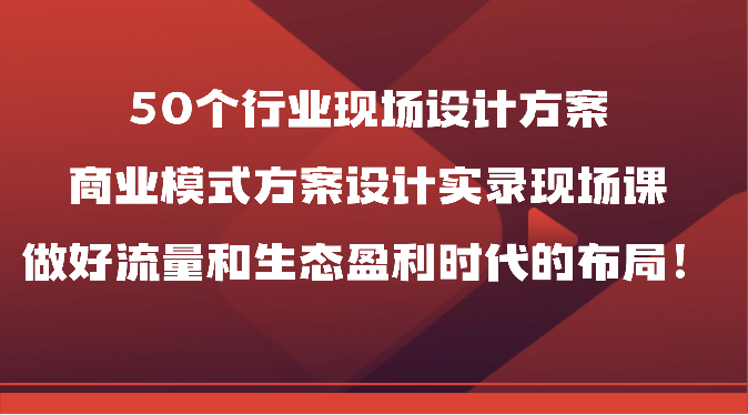 50个行业现场设计方案，商业模式方案设计实录现场课，做好流量和生态盈利时代的布局！网赚项目-副业赚钱-互联网创业-资源整合八方网创