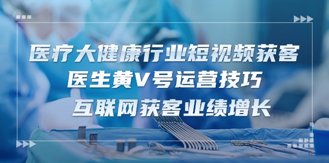 医疗大健康行业短视频获客：医生黄V号运营技巧 互联网获客业绩增长（15节）网赚项目-副业赚钱-互联网创业-资源整合八方网创