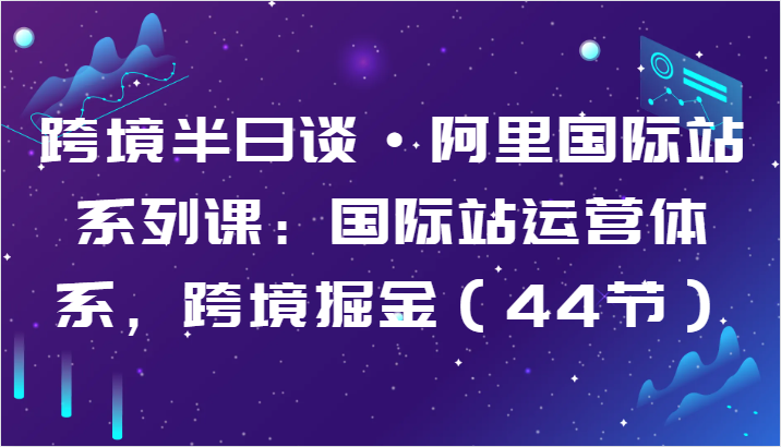 跨境半日谈·阿里国际站系列课：国际站运营体系，跨境掘金（44节）网赚项目-副业赚钱-互联网创业-资源整合八方网创