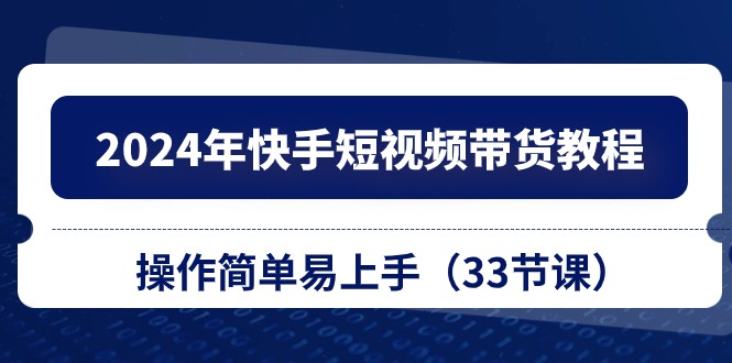 2024年快手短视频带货教程，操作简单易上手（33节课）网赚项目-副业赚钱-互联网创业-资源整合八方网创