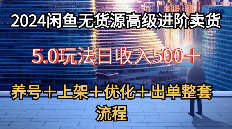 2024闲鱼无货源高级进阶卖货5.0，养号＋选品＋上架＋优化＋出单整套流程网赚项目-副业赚钱-互联网创业-资源整合八方网创
