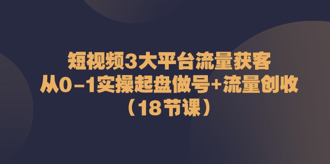 短视频3大平台流量获客：从0-1实操起盘做号+流量创收（18节课）网赚项目-副业赚钱-互联网创业-资源整合八方网创