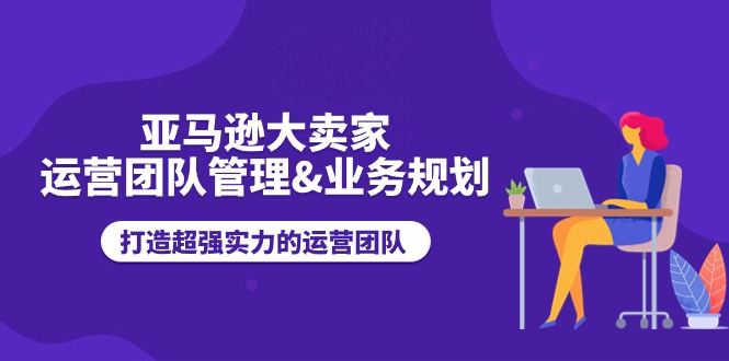 亚马逊大卖家运营团队管理&业务规划，打造超强实力的运营团队网赚项目-副业赚钱-互联网创业-资源整合八方网创