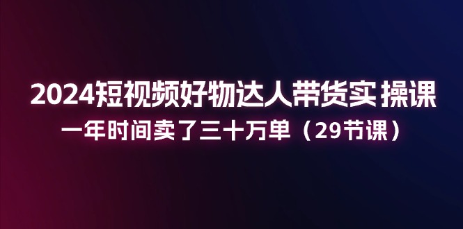 2024短视频好物达人带货实操课：一年时间卖了三十万单（29节课）网赚项目-副业赚钱-互联网创业-资源整合八方网创