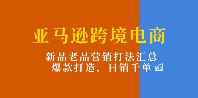 亚马逊跨境电商：新品老品营销打法汇总，爆款打造，日销千单网赚项目-副业赚钱-互联网创业-资源整合八方网创