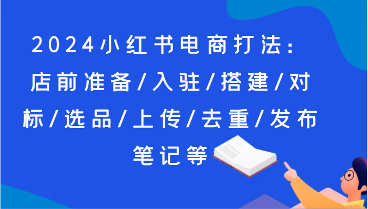 2024小红书电商打法：店前准备/入驻/搭建/对标/选品/上传/去重/发布笔记等网赚项目-副业赚钱-互联网创业-资源整合八方网创