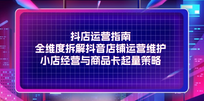 抖店运营指南，全维度拆解抖音店铺运营维护，小店经营与商品卡起量策略网赚项目-副业赚钱-互联网创业-资源整合八方网创