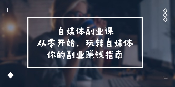 自媒体副业课，从0开始，玩转自媒体—你的副业赚钱指南（58节课）网赚项目-副业赚钱-互联网创业-资源整合八方网创