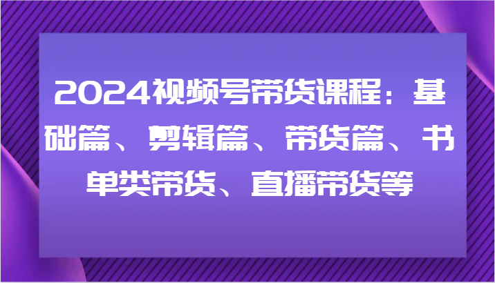 2024视频号带货课程：基础篇、剪辑篇、带货篇、书单类带货、直播带货等网赚项目-副业赚钱-互联网创业-资源整合八方网创