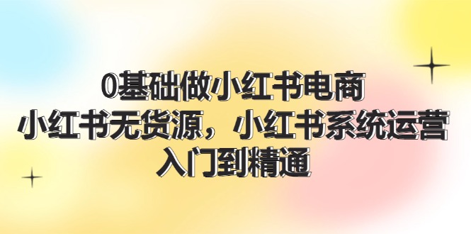 0基础做小红书电商，小红书无货源系统运营，入门到精通 (70节)网赚项目-副业赚钱-互联网创业-资源整合八方网创