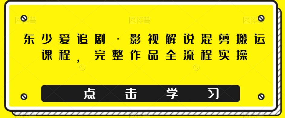 东少爱追剧·影视解说混剪搬运课程，完整作品全流程实操网赚项目-副业赚钱-互联网创业-资源整合八方网创