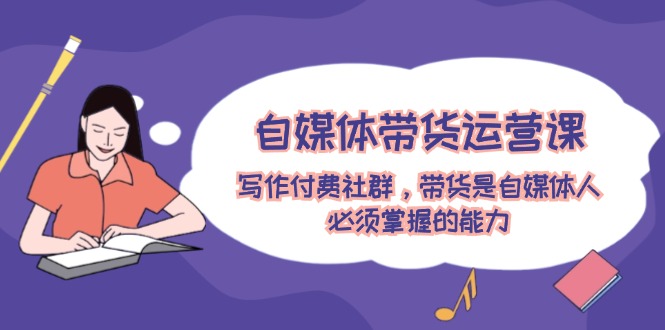 自媒体带货运营课：写作付费社群，带货是自媒体人必须掌握的能力网赚项目-副业赚钱-互联网创业-资源整合八方网创