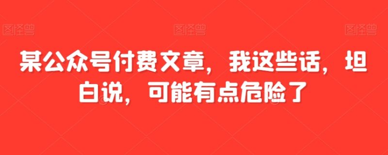 某公众号付费文章，我这些话，坦白说，可能有点危险了网赚项目-副业赚钱-互联网创业-资源整合八方网创