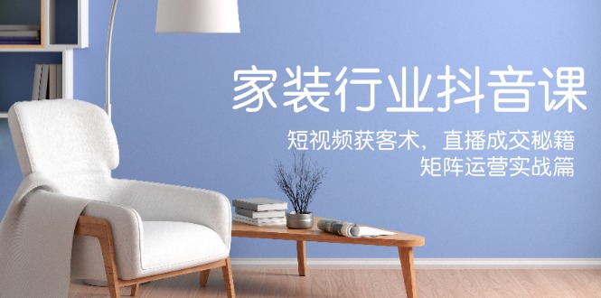 家装抖音课：短视频获客术，直播成交秘籍，矩阵运营实战篇网赚项目-副业赚钱-互联网创业-资源整合八方网创