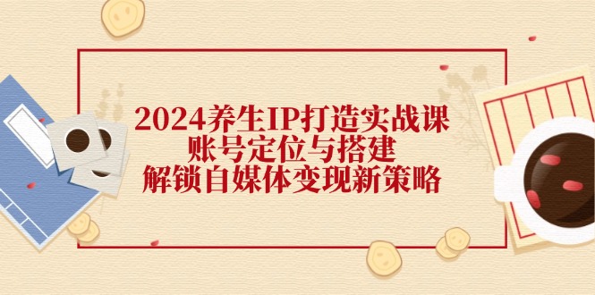 2024养生IP打造实战课：账号定位与搭建，解锁自媒体变现新策略网赚项目-副业赚钱-互联网创业-资源整合八方网创