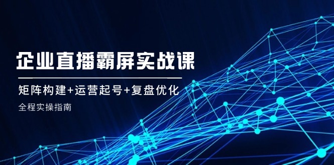 企业直播霸屏实战课：矩阵构建+运营起号+复盘优化，全程实操指南网赚项目-副业赚钱-互联网创业-资源整合八方网创