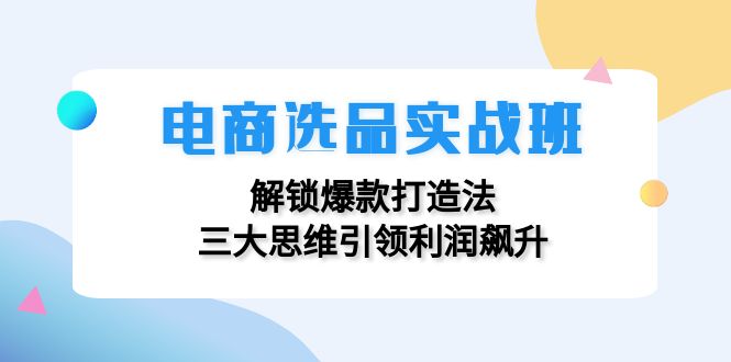 电商选品实战班：解锁爆款打造法，三大思维引领利润飙升网赚项目-副业赚钱-互联网创业-资源整合八方网创