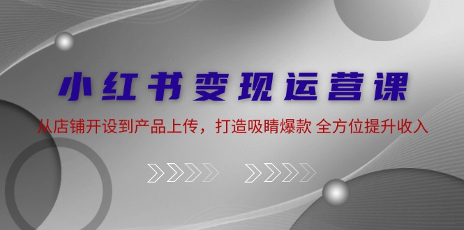 小红书变现运营课：从店铺开设到产品上传，打造吸睛爆款 全方位提升收入网赚项目-副业赚钱-互联网创业-资源整合八方网创