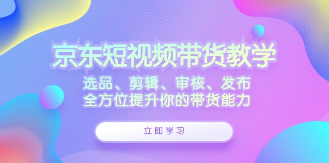 京东短视频带货教学：选品、剪辑、审核、发布，全方位提升你的带货能力网赚项目-副业赚钱-互联网创业-资源整合八方网创
