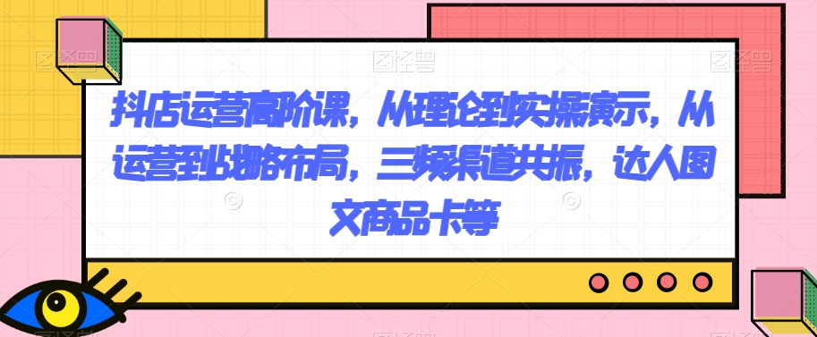 抖店运营高阶课，从理论到实操演示，从运营到战略布局，三频渠道共振，达人图文商品卡等网赚项目-副业赚钱-互联网创业-资源整合八方网创