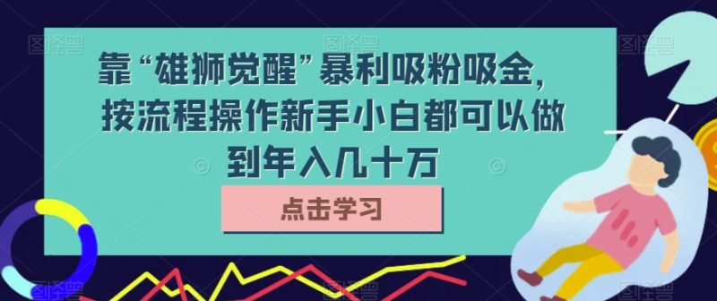 靠“雄狮觉醒”暴利吸粉吸金，按流程操作新手小白都可以做到年入几十万【揭秘】网赚项目-副业赚钱-互联网创业-资源整合八方网创