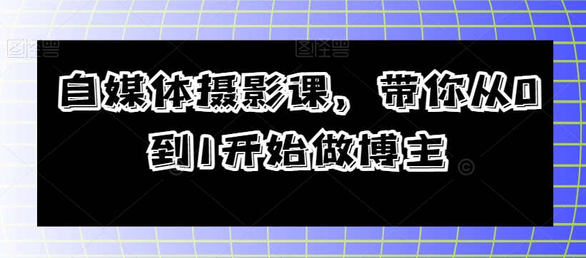 自媒体摄影课，带你从0到1开始做博主网赚项目-副业赚钱-互联网创业-资源整合八方网创