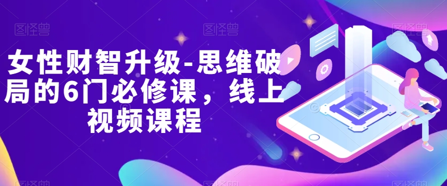 女性财智升级-思维破局的6门必修课，线上视频课程网赚项目-副业赚钱-互联网创业-资源整合八方网创