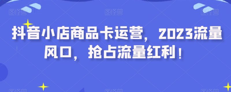 抖音小店商品卡运营，2023流量风口，抢占流量红利！网赚项目-副业赚钱-互联网创业-资源整合八方网创