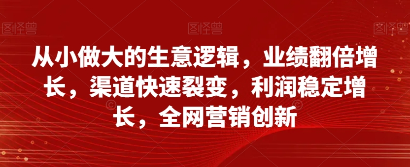 从小做大的生意逻辑，业绩翻倍增长，渠道快速裂变，利润稳定增长，全网营销创新网赚项目-副业赚钱-互联网创业-资源整合八方网创