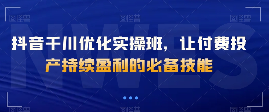 抖音千川优化实操班，让付费投产持续盈利的必备技能网赚项目-副业赚钱-互联网创业-资源整合八方网创