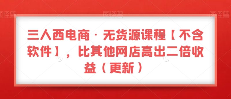 三人西电商·无货源课程【不含软件】，比其他网店高出二倍收益（更新）网赚项目-副业赚钱-互联网创业-资源整合八方网创