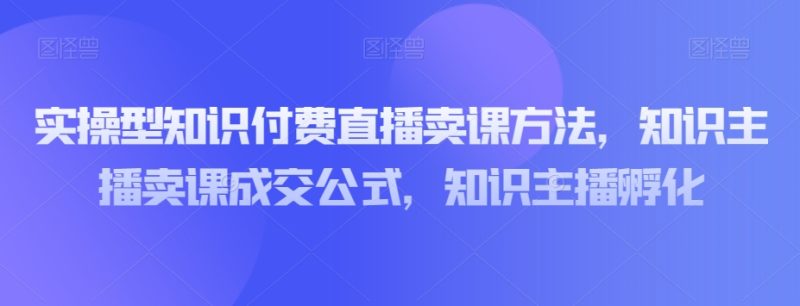 实操型知识付费直播卖课方法，知识主播卖课成交公式，知识主播孵化网赚项目-副业赚钱-互联网创业-资源整合八方网创