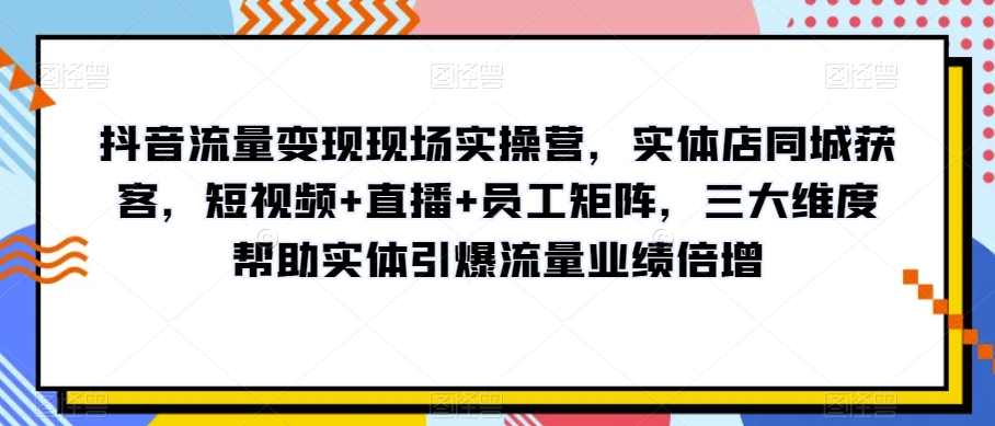 抖音流量变现现场实操营，实体店同城获客，短视频+直播+员工矩阵，三大维度帮助实体引爆流量业绩倍增网赚项目-副业赚钱-互联网创业-资源整合八方网创