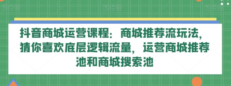 抖音商城运营课程:商城推荐流玩法,猜你喜欢底层逻辑流量,运营商城推荐池和商城搜索池网赚项目-副业赚钱-互联网创业-资源整合八方网创