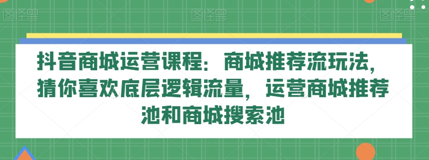 抖音商城运营课程：商城推荐流玩法，猜你喜欢底层逻辑流量，运营商城推荐池和商城搜索池网赚项目-副业赚钱-互联网创业-资源整合八方网创