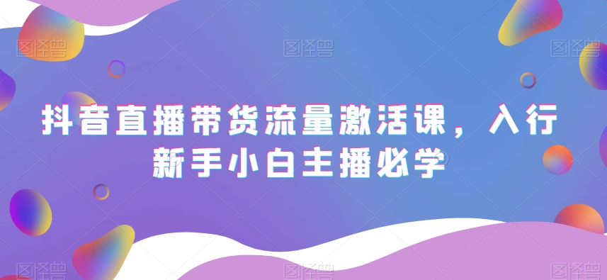 抖音直播带货流量激活课，入行新手小白主播必学网赚项目-副业赚钱-互联网创业-资源整合八方网创