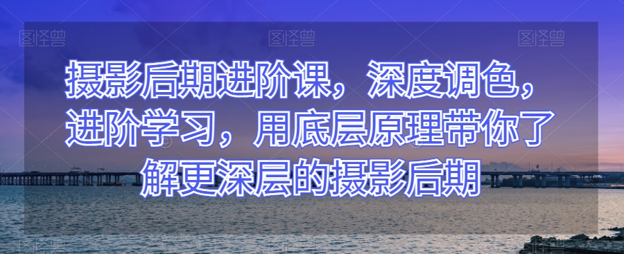 摄影后期进阶课，深度调色，进阶学习，用底层原理带你了解更深层的摄影后期网赚项目-副业赚钱-互联网创业-资源整合八方网创