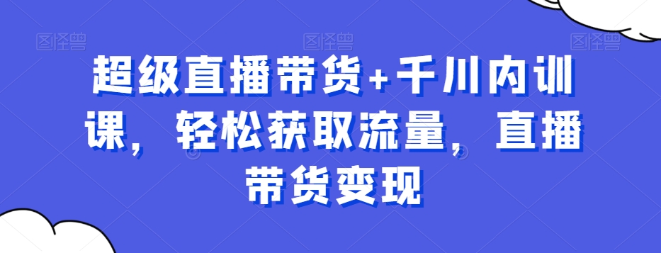 超级直播带货+千川内训课，轻松获取流量，直播带货变现网赚项目-副业赚钱-互联网创业-资源整合八方网创
