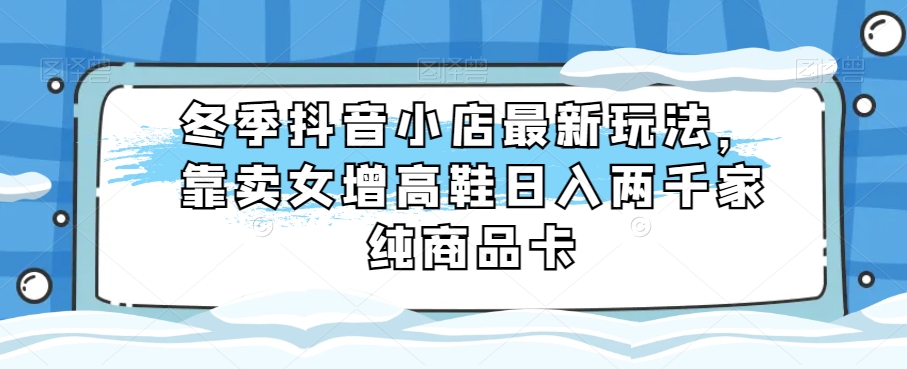 冬季抖音小店最新玩法，靠卖女增高鞋日入两千家纯商品卡【揭秘】网赚项目-副业赚钱-互联网创业-资源整合八方网创